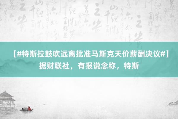 【#特斯拉鼓吹远离批准马斯克天价薪酬决议#】据财联社，有报说念称，特斯