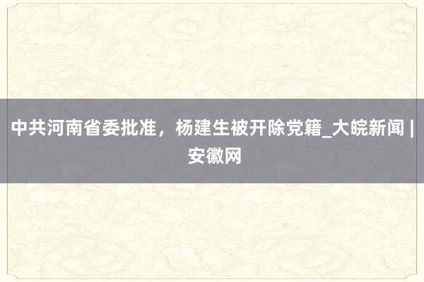 中共河南省委批准，杨建生被开除党籍_大皖新闻 | 安徽网