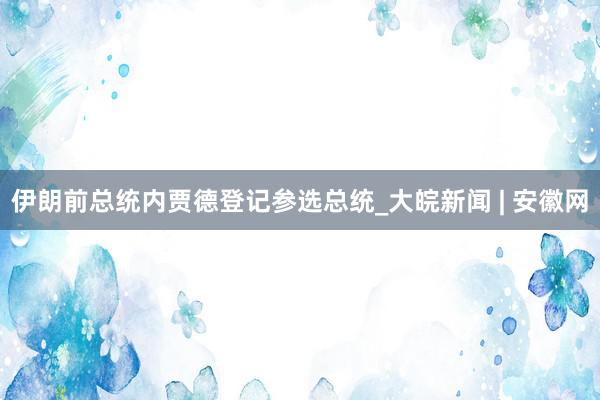 伊朗前总统内贾德登记参选总统_大皖新闻 | 安徽网