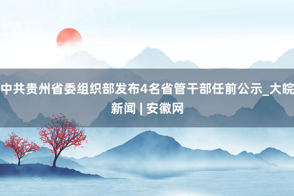 中共贵州省委组织部发布4名省管干部任前公示_大皖新闻 | 安徽网