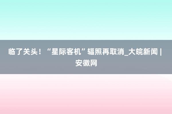 临了关头！“星际客机”辐照再取消_大皖新闻 | 安徽网