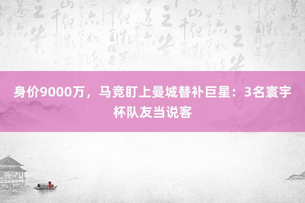 身价9000万，马竞盯上曼城替补巨星：3名寰宇杯队友当说客