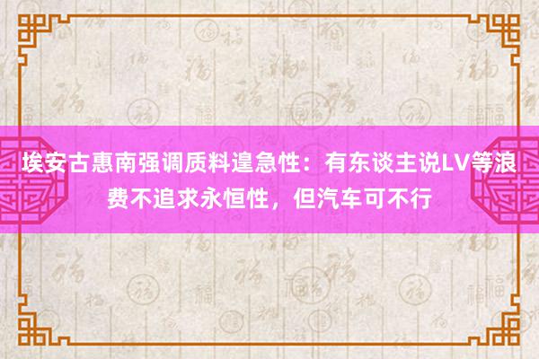 埃安古惠南强调质料遑急性：有东谈主说LV等浪费不追求永恒性，但汽车可不行