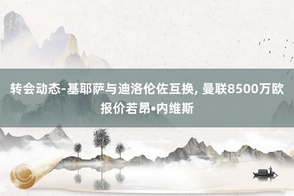 转会动态-基耶萨与迪洛伦佐互换, 曼联8500万欧报价若昂•内维斯