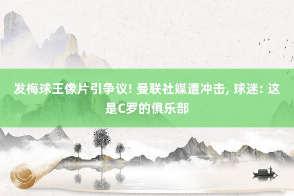 发梅球王像片引争议! 曼联社媒遭冲击, 球迷: 这是C罗的俱乐部