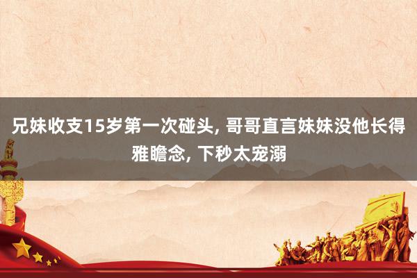 兄妹收支15岁第一次碰头, 哥哥直言妹妹没他长得雅瞻念, 下秒太宠溺