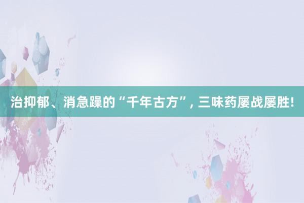 治抑郁、消急躁的“千年古方”, 三味药屡战屡胜!