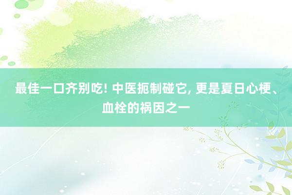 最佳一口齐别吃! 中医扼制碰它, 更是夏日心梗、血栓的祸因之一