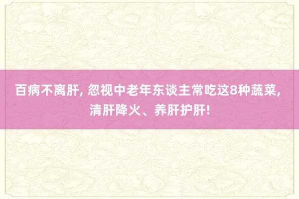 百病不离肝, 忽视中老年东谈主常吃这8种蔬菜, 清肝降火、养肝护肝!