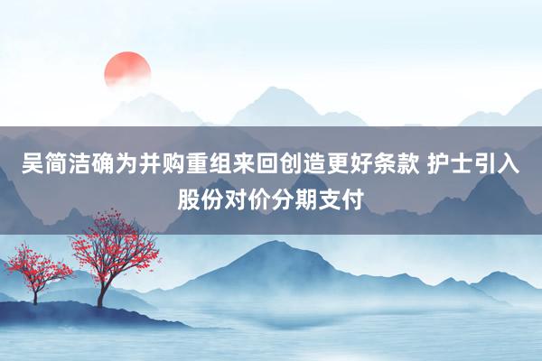 吴简洁确为并购重组来回创造更好条款 护士引入股份对价分期支付