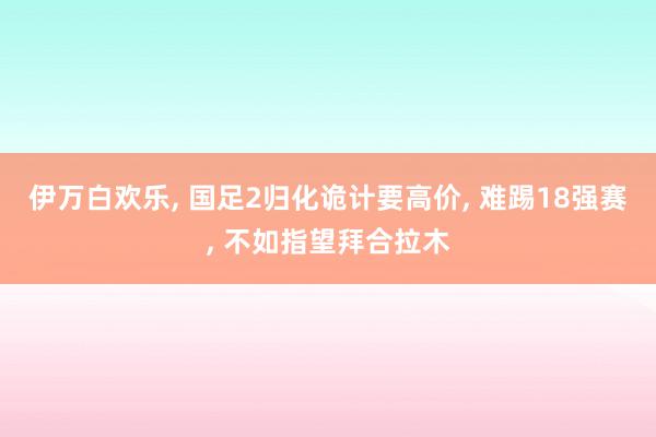 伊万白欢乐, 国足2归化诡计要高价, 难踢18强赛, 不如指望拜合拉木