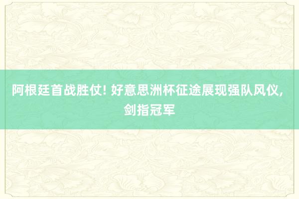 阿根廷首战胜仗! 好意思洲杯征途展现强队风仪, 剑指冠军