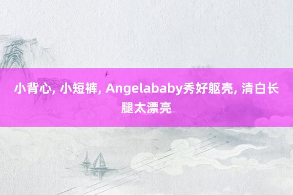 小背心, 小短裤, Angelababy秀好躯壳, 清白长腿太漂亮