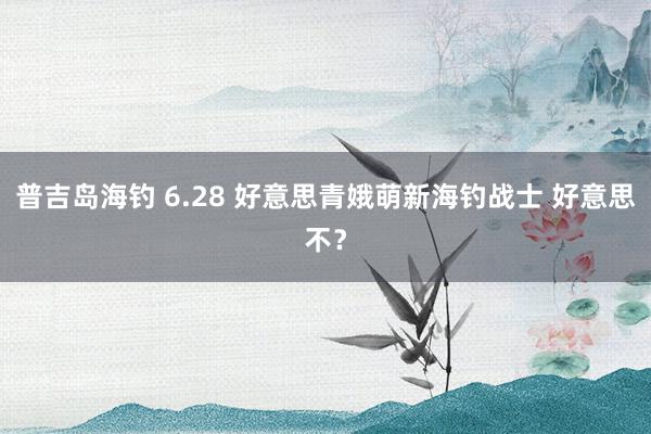 普吉岛海钓 6.28 好意思青娥萌新海钓战士 好意思不？