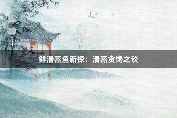 鲜滑蒸鱼新探：清蒸贪馋之谈