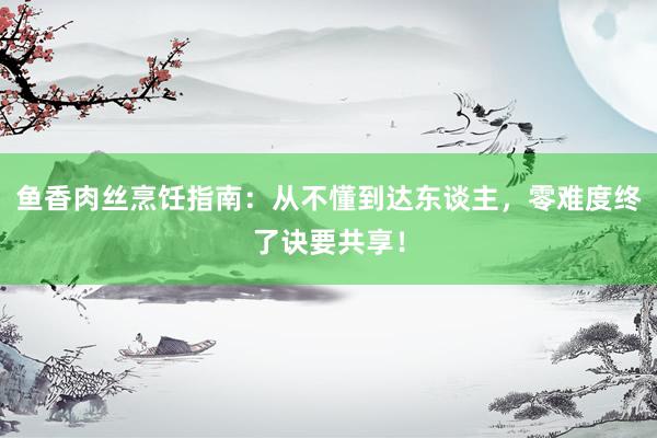 鱼香肉丝烹饪指南：从不懂到达东谈主，零难度终了诀要共享！