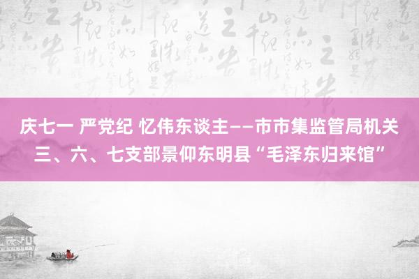 庆七一 严党纪 忆伟东谈主——市市集监管局机关三、六、七支部景仰东明县“毛泽东归来馆”