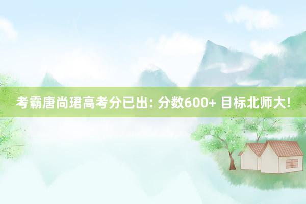 考霸唐尚珺高考分已出: 分数600+ 目标北师大!