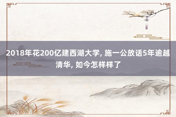 2018年花200亿建西湖大学, 施一公放话5年逾越清华, 如今怎样样了