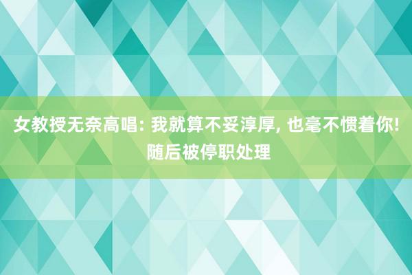 女教授无奈高唱: 我就算不妥淳厚, 也毫不惯着你! 随后被停职处理