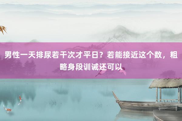 男性一天排尿若干次才平日？若能接近这个数，粗略身段训诫还可以