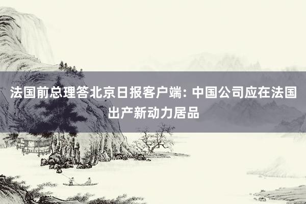 法国前总理答北京日报客户端: 中国公司应在法国出产新动力居品