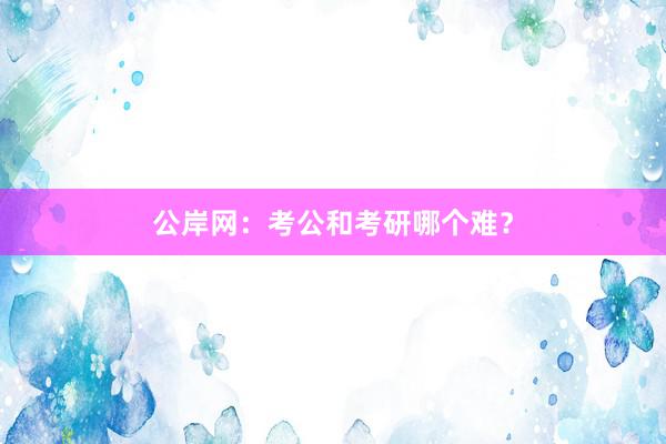 公岸网：考公和考研哪个难？