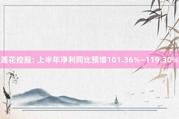 莲花控股: 上半年净利同比预增101.36%—119.30%