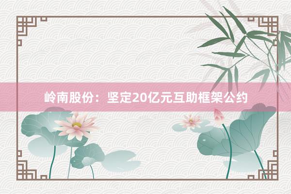 岭南股份：坚定20亿元互助框架公约