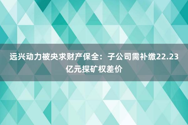 远兴动力被央求财产保全：子公司需补缴22.23亿元探矿权差价