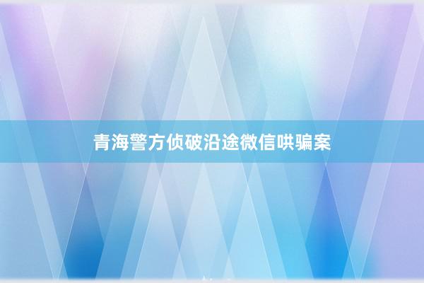 青海警方侦破沿途微信哄骗案