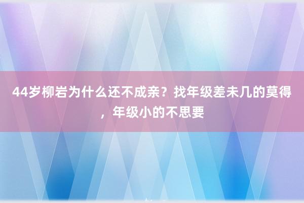 44岁柳岩为什么还不成亲？找年级差未几的莫得，年级小的不思要