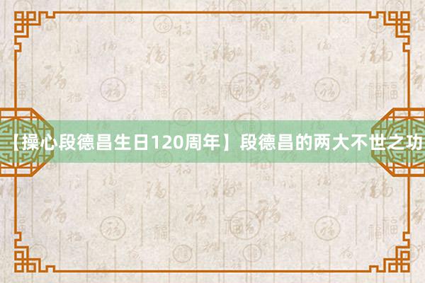 【操心段德昌生日120周年】段德昌的两大不世之功