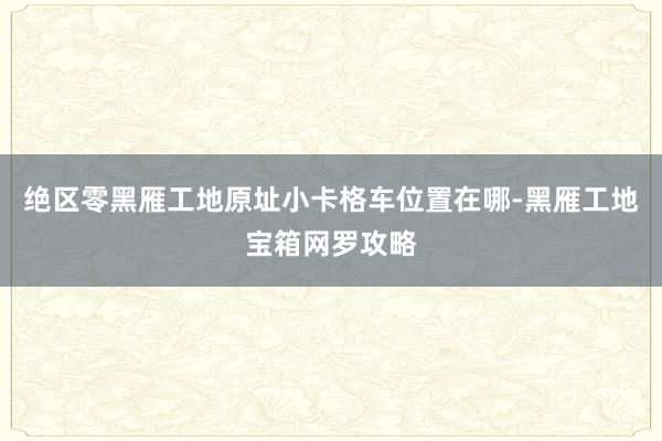 绝区零黑雁工地原址小卡格车位置在哪-黑雁工地宝箱网罗攻略