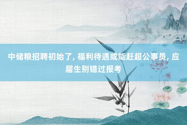 中储粮招聘初始了, 福利待遇或能赶超公事员, 应届生别错过报考