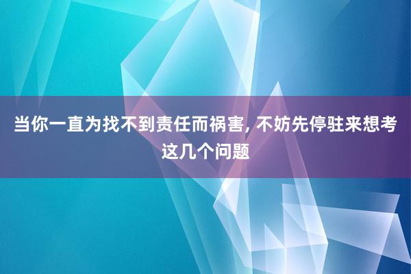 当你一直为找不到责任而祸害, 不妨先停驻来想考这几个问题