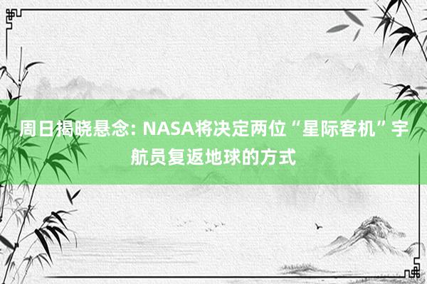 周日揭晓悬念: NASA将决定两位“星际客机”宇航员复返地球的方式