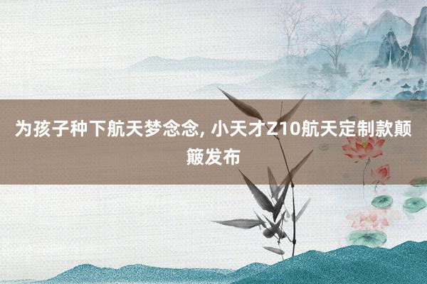 为孩子种下航天梦念念, 小天才Z10航天定制款颠簸发布