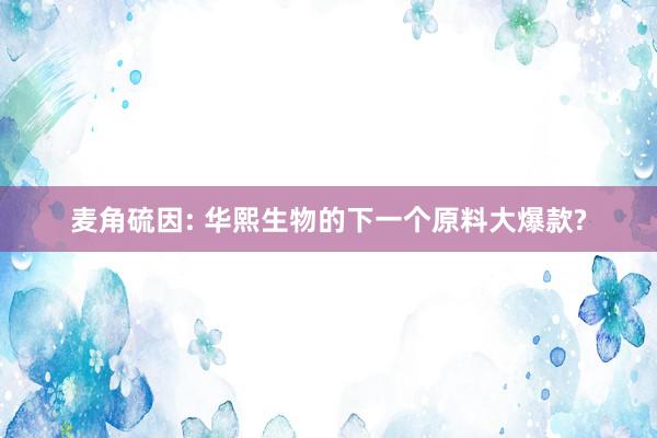 麦角硫因: 华熙生物的下一个原料大爆款?