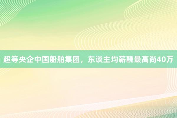 超等央企中国船舶集团，东谈主均薪酬最高尚40万