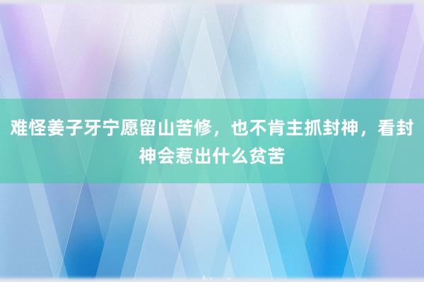 难怪姜子牙宁愿留山苦修，也不肯主抓封神，看封神会惹出什么贫苦