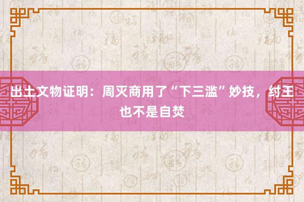 出土文物证明：周灭商用了“下三滥”妙技，纣王也不是自焚