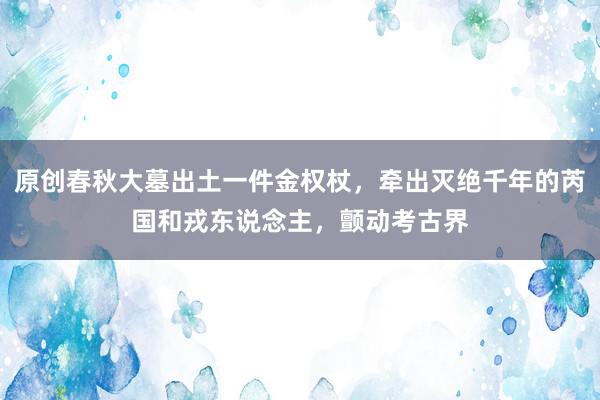 原创春秋大墓出土一件金权杖，牵出灭绝千年的芮国和戎东说念主，颤动考古界