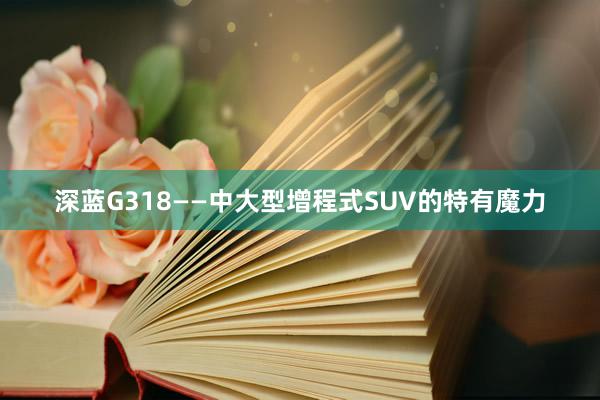 深蓝G318——中大型增程式SUV的特有魔力