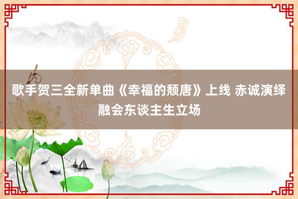 歌手贺三全新单曲《幸福的颓唐》上线 赤诚演绎融会东谈主生立场