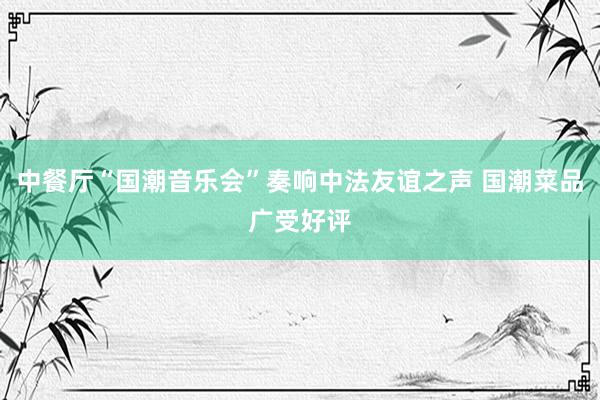 中餐厅“国潮音乐会”奏响中法友谊之声 国潮菜品广受好评