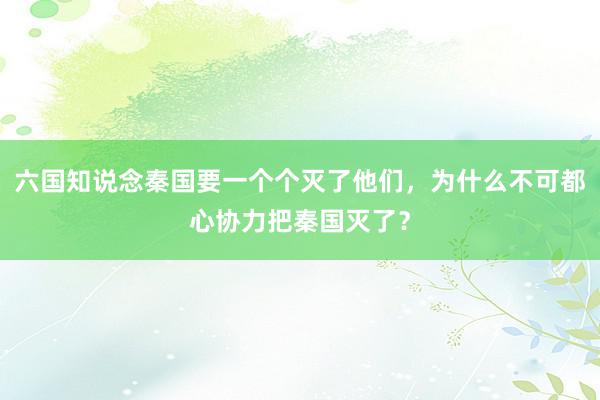 六国知说念秦国要一个个灭了他们，为什么不可都心协力把秦国灭了？