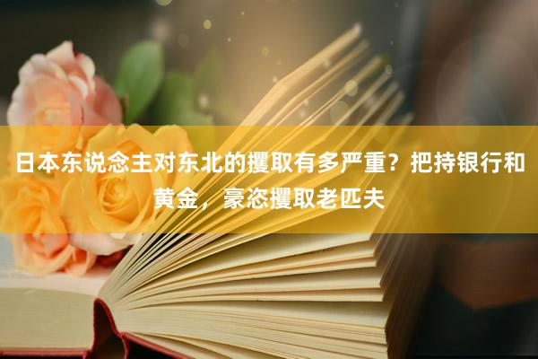 日本东说念主对东北的攫取有多严重？把持银行和黄金，豪恣攫取老匹夫