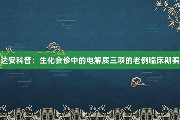 达安科普：生化会诊中的电解质三项的老例临床期骗