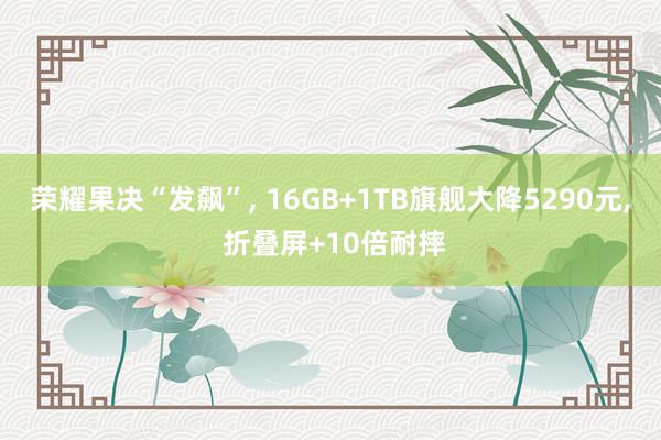 荣耀果决“发飙”, 16GB+1TB旗舰大降5290元, 折叠屏+10倍耐摔